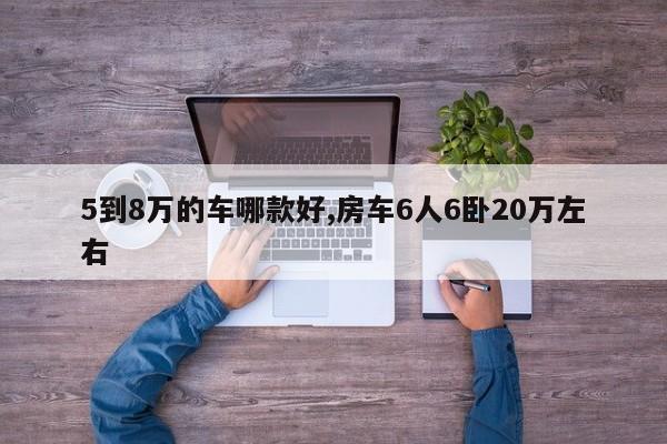 5到8萬的車哪款好,房車6人6臥20萬左右