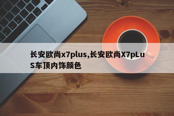 長(zhǎng)安歐尚x7plus,長(zhǎng)安歐尚X7pLuS車(chē)頂內(nèi)飾顏色