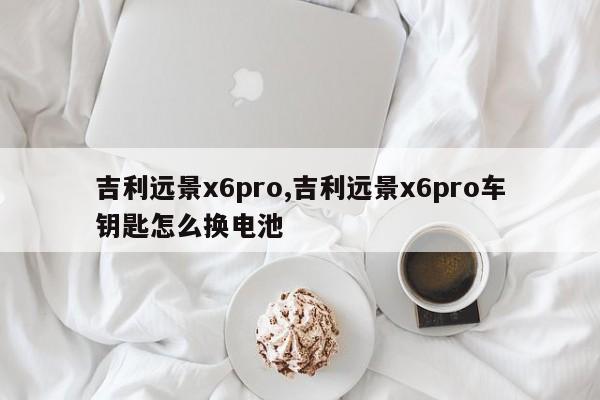 吉利遠(yuǎn)景x6pro,吉利遠(yuǎn)景x6pro車鑰匙怎么換電池