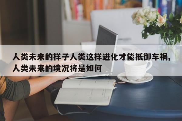 人類未來的樣子人類這樣進化才能抵御車禍,人類未來的境況將是如何