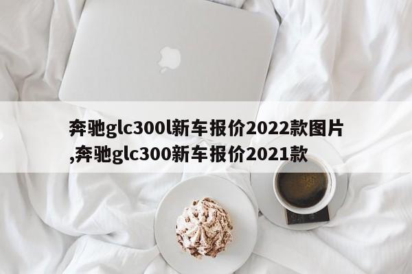 奔馳glc300l新車報價2022款圖片,奔馳glc300新車報價2021款