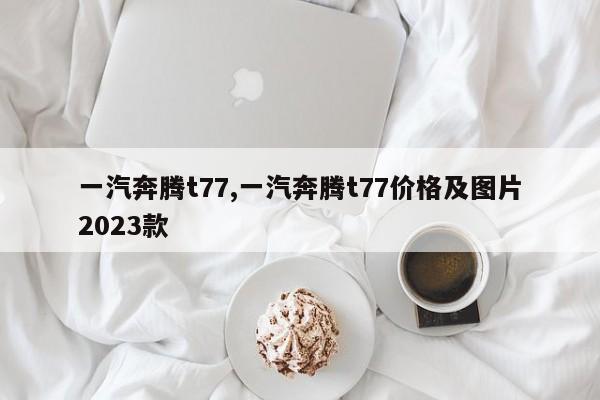 一汽奔騰t77,一汽奔騰t77價(jià)格及圖片2023款