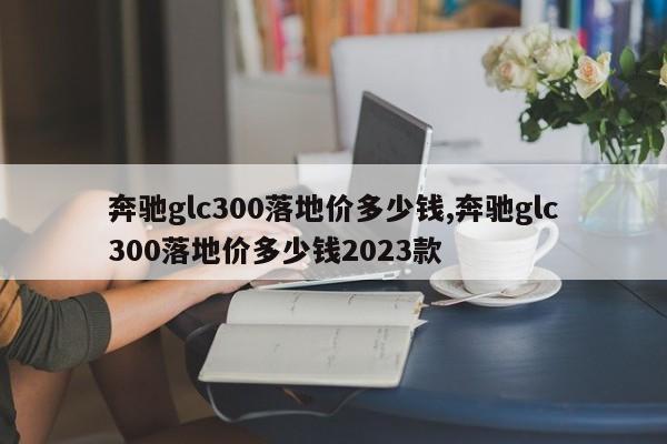 奔馳glc300落地價多少錢,奔馳glc300落地價多少錢2023款