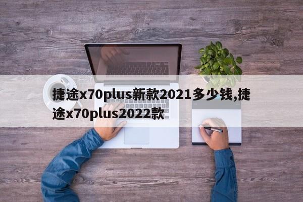 捷途x70plus新款2021多少錢,捷途x70plus2022款