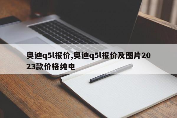 奧迪q5l報價,奧迪q5l報價及圖片2023款價格純電