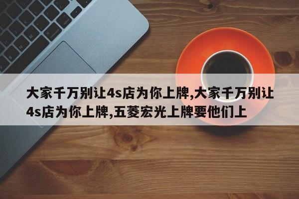 大家千萬別讓4s店為你上牌,大家千萬別讓4s店為你上牌,五菱宏光上牌要他們上