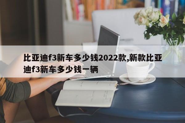 比亞迪f3新車多少錢2022款,新款比亞迪f3新車多少錢一輛