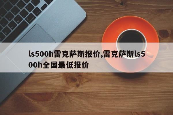 ls500h雷克薩斯報(bào)價(jià),雷克薩斯ls500h全國最低報(bào)價(jià)