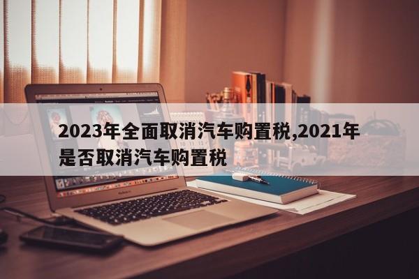 2023年全面取消汽車(chē)購(gòu)置稅,2021年是否取消汽車(chē)購(gòu)置稅