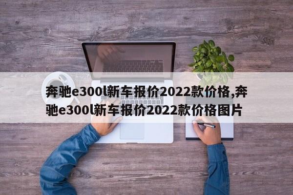 奔馳e300l新車報價2022款價格,奔馳e300l新車報價2022款價格圖片