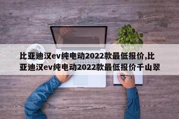 比亞迪漢ev純電動(dòng)2022款最低報(bào)價(jià),比亞迪漢ev純電動(dòng)2022款最低報(bào)價(jià)千山翠