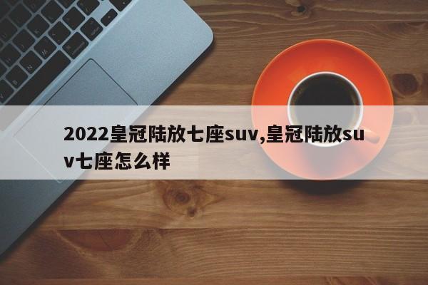 2022皇冠陸放七座suv,皇冠陸放suv七座怎么樣