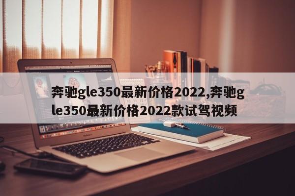 奔馳gle350最新價格2022,奔馳gle350最新價格2022款試駕視頻