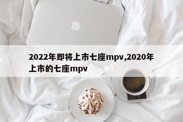 2022年即將上市七座mpv,2020年上市的七座mpv