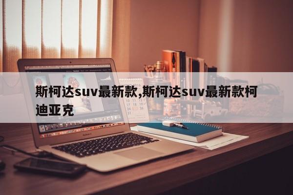 斯柯達(dá)suv最新款,斯柯達(dá)suv最新款柯迪亞克