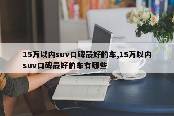 15萬以內(nèi)suv口碑最好的車,15萬以內(nèi)suv口碑最好的車有哪些