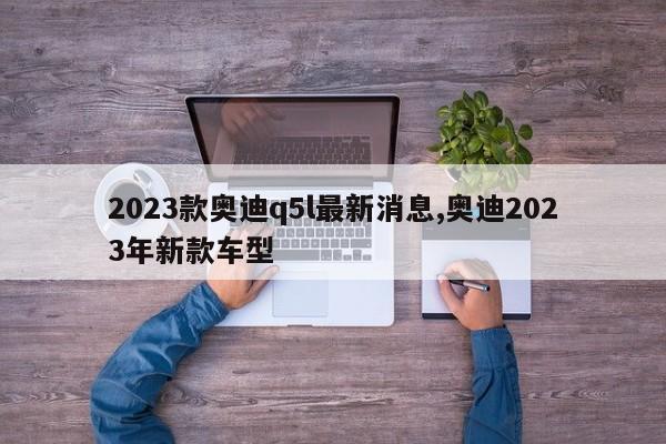 2023款奧迪q5l最新消息,奧迪2023年新款車型