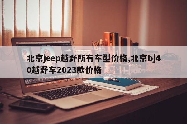 北京jeep越野所有車型價(jià)格,北京bj40越野車2023款價(jià)格