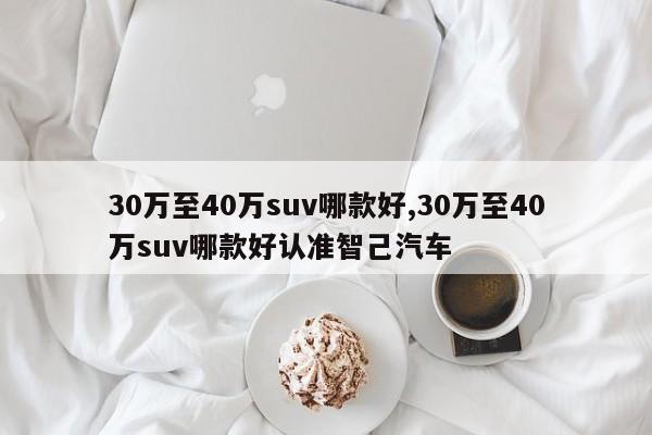 30萬至40萬suv哪款好,30萬至40萬suv哪款好認(rèn)準(zhǔn)智己汽車