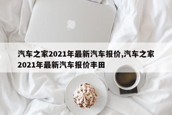 汽車之家2021年最新汽車報(bào)價(jià),汽車之家2021年最新汽車報(bào)價(jià)豐田