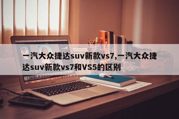 一汽大眾捷達(dá)suv新款vs7,一汽大眾捷達(dá)suv新款vs7和VS5的區(qū)別