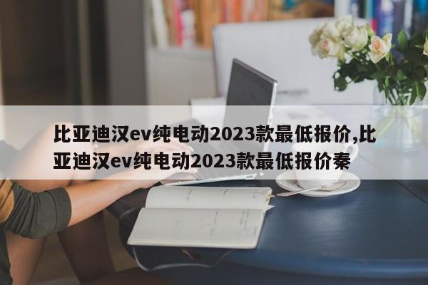 比亞迪漢ev純電動(dòng)2023款最低報(bào)價(jià),比亞迪漢ev純電動(dòng)2023款最低報(bào)價(jià)秦