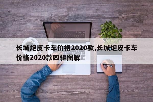 長城炮皮卡車價格2020款,長城炮皮卡車價格2020款四驅(qū)圖解