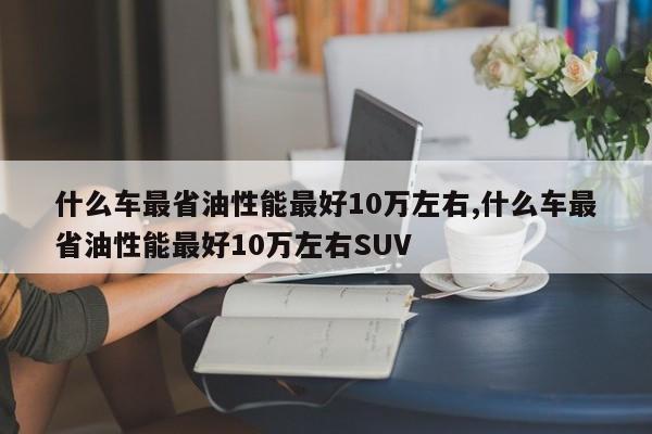 什么車最省油性能最好10萬左右,什么車最省油性能最好10萬左右SUV