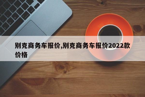 別克商務(wù)車報價,別克商務(wù)車報價2022款價格