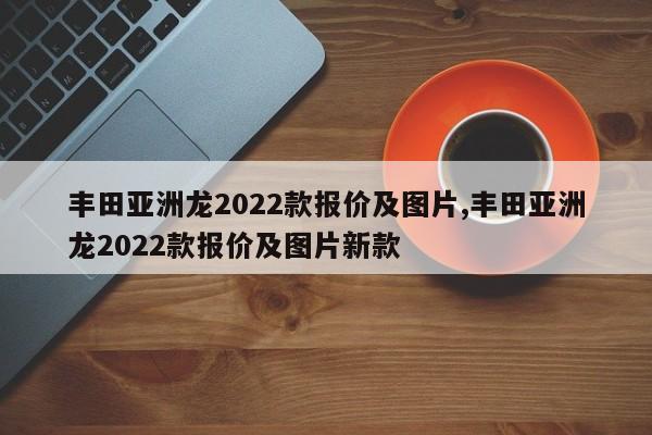 豐田亞洲龍2022款報(bào)價(jià)及圖片,豐田亞洲龍2022款報(bào)價(jià)及圖片新款