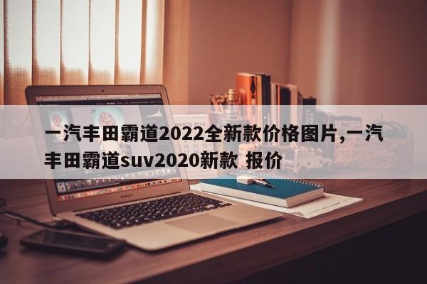 一汽豐田霸道2022全新款價(jià)格圖片,一汽豐田霸道suv2020新款 報(bào)價(jià)