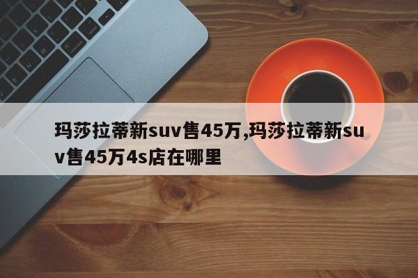 瑪莎拉蒂新suv售45萬(wàn),瑪莎拉蒂新suv售45萬(wàn)4s店在哪里