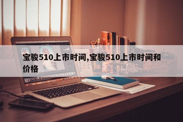 寶駿510上市時(shí)間,寶駿510上市時(shí)間和價(jià)格