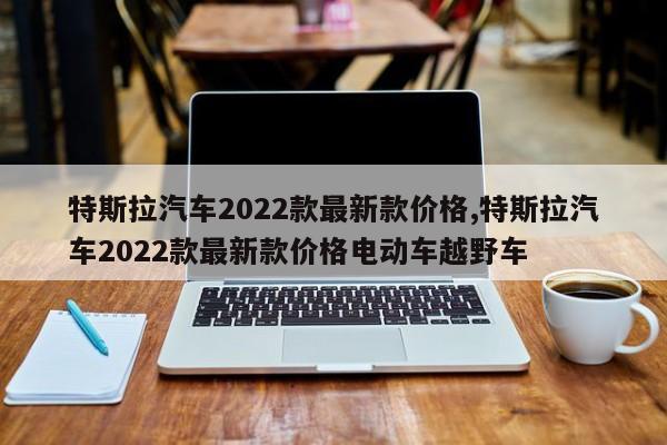 特斯拉汽車2022款最新款價(jià)格,特斯拉汽車2022款最新款價(jià)格電動車越野車