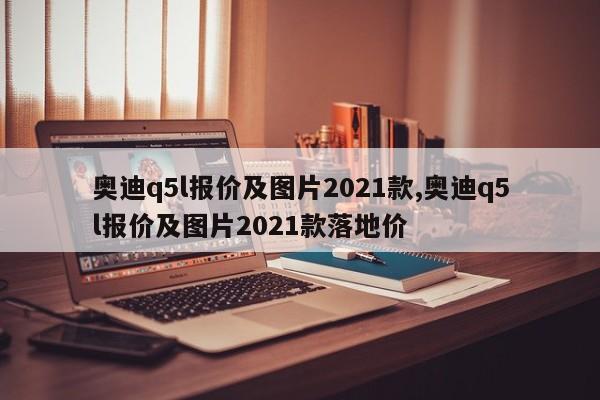 奧迪q5l報(bào)價(jià)及圖片2021款,奧迪q5l報(bào)價(jià)及圖片2021款落地價(jià)