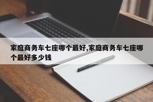 家庭商務(wù)車七座哪個最好,家庭商務(wù)車七座哪個最好多少錢