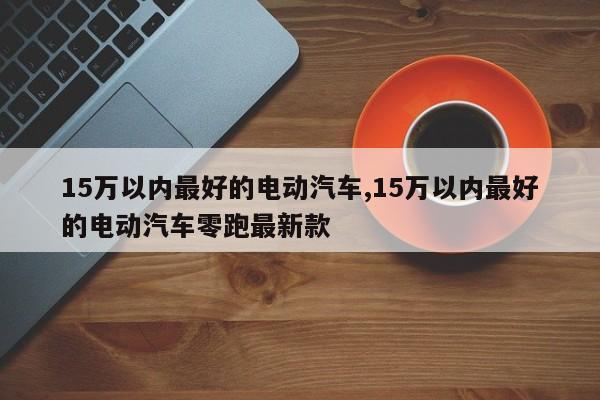 15萬以內(nèi)最好的電動汽車,15萬以內(nèi)最好的電動汽車零跑最新款