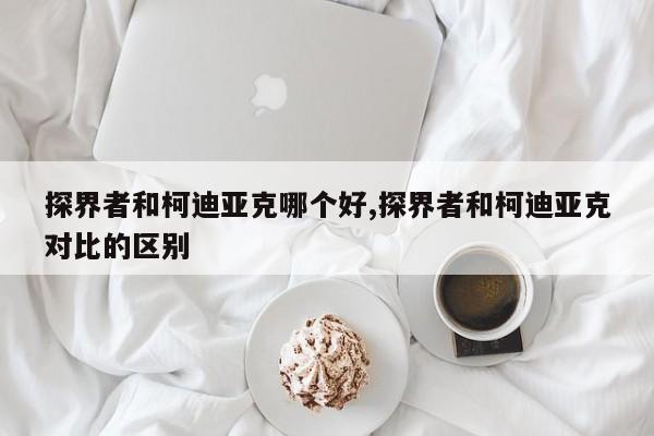 探界者和柯迪亞克哪個好,探界者和柯迪亞克對比的區別