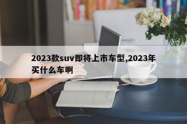 2023款suv即將上市車型,2023年買什么車啊