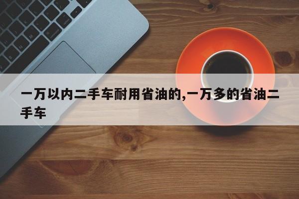 一萬以內(nèi)二手車耐用省油的,一萬多的省油二手車