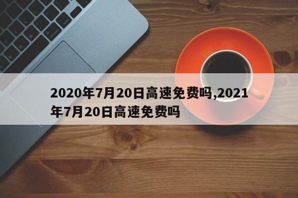 2020年7月20日高速免費(fèi)嗎,2021年7月20日高速免費(fèi)嗎