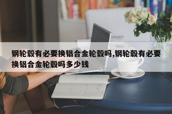 鋼輪轂有必要換鋁合金輪轂嗎,鋼輪轂有必要換鋁合金輪轂嗎多少錢