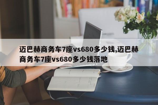 邁巴赫商務(wù)車7座vs680多少錢,邁巴赫商務(wù)車7座vs680多少錢落地