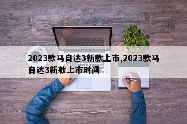 2023款馬自達(dá)3新款上市,2023款馬自達(dá)3新款上市時(shí)間