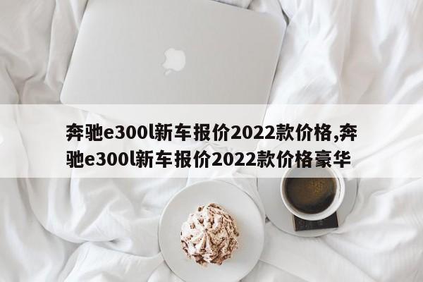 奔馳e300l新車報價2022款價格,奔馳e300l新車報價2022款價格豪華