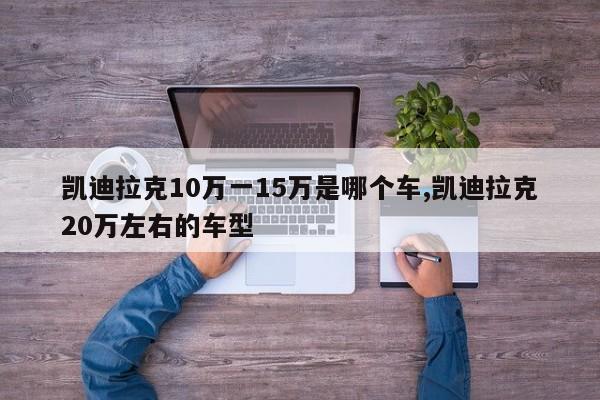 凱迪拉克10萬一15萬是哪個車,凱迪拉克20萬左右的車型