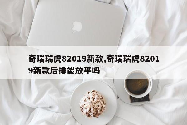 奇瑞瑞虎82019新款,奇瑞瑞虎82019新款后排能放平嗎